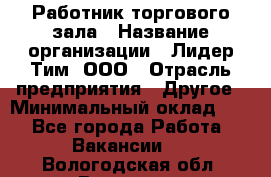 Работник торгового зала › Название организации ­ Лидер Тим, ООО › Отрасль предприятия ­ Другое › Минимальный оклад ­ 1 - Все города Работа » Вакансии   . Вологодская обл.,Вологда г.